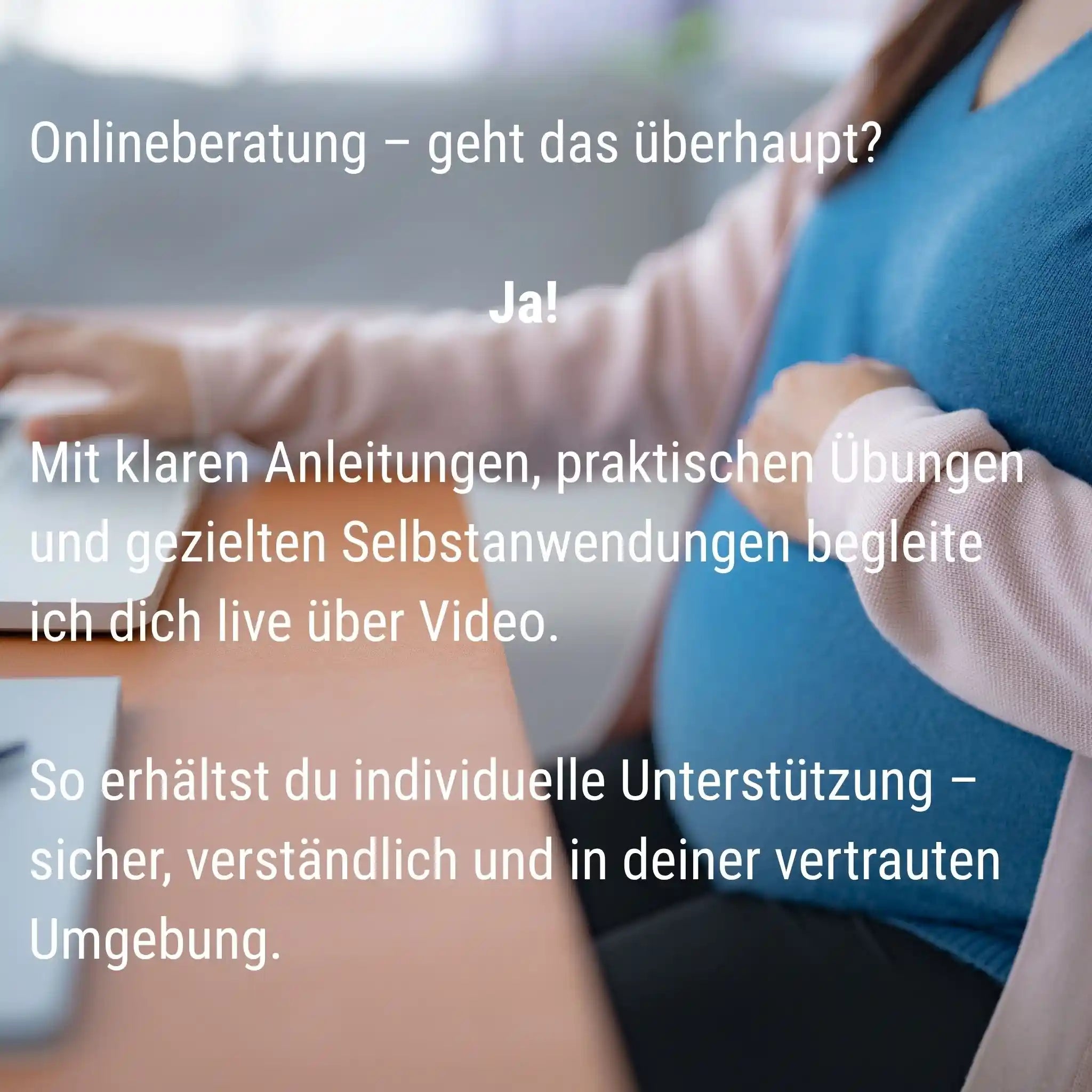 Onlineberatung in der Schwangerschaft, geht das überhaupt? Ja! Mit klaren Anleitungen, praktischen Übungen und gezielten Selbstanwendungen begleite ich dich live über Video. So erhälst du individuelle Unterstützung- sicher, verständlich und in deiner vertrauten Umgebung.